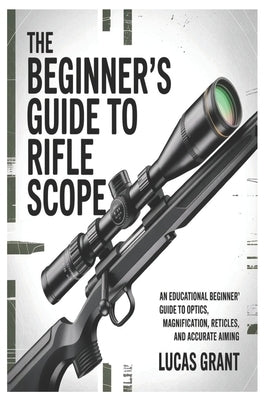 The Beginner's Guide to Rifle Scopes: An Educational Beginner's Guide to Optics, Magnification, Reticles, and Accurate Aiming by Grant, Lucas