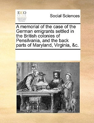 A Memorial of the Case of the German Emigrants Settled in the British Colonies of Pensilvania, and the Back Parts of Maryland, Virginia, &C. by Multiple Contributors