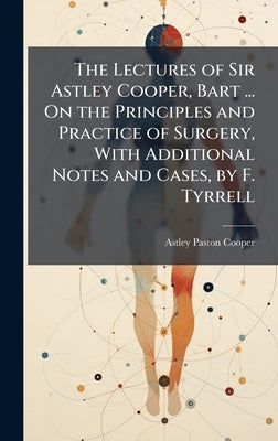 The Lectures of Sir Astley Cooper, Bart ... On the Principles and Practice of Surgery, With Additional Notes and Cases, by F. Tyrrell by Cooper, Astley Paston
