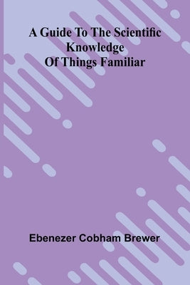 A Guide To The Scientific Knowledge Of Things Familiar by Cobham Brewer, Ebenezer
