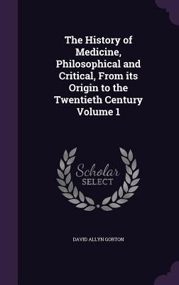 The History of Medicine, Philosophical and Critical, From its Origin to the Twentieth Century Volume 1 by Gorton, David Allyn