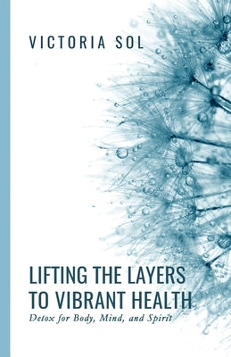 Lifting the Layers to Vibrant Health: Detox for Body, Mind and Spirit by Sol, Victoria