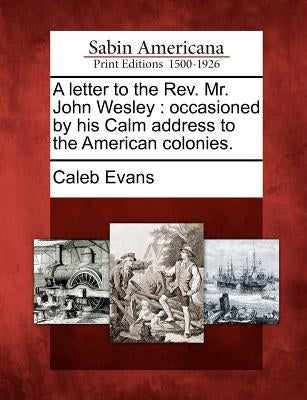 A Letter to the REV. Mr. John Wesley: Occasioned by His Calm Address to the American Colonies. by Evans, Caleb