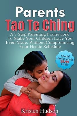 Parents Tao Te Ching: A 7 Step Parenting Framework To Make Your Children Love You Even More, Without Compromising Your Hectic Schedule by Hudson, Kristen