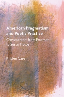American Pragmatism and Poetic Practice: Crosscurrents from Emerson to Susan Howe by Case, Kristen