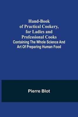 Hand-Book of Practical Cookery, for Ladies and Professional Cooks; Containing the Whole Science and Art of Preparing Human Food by Blot, Pierre