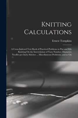 Knitting Calculations; a Cross-indexed Text Book of Practical Problems in Flat and rib Knitting On the Interrelation of Yarn Number; Diameter; Needles by 1869-, Tompkins Ernest