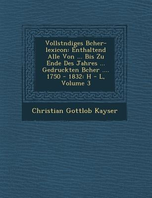 Vollst�ndiges B�cher-lexicon: Enthaltend Alle Von ... Bis Zu Ende Des Jahres ... Gedruckten B�cher .... 1750 - 1832: H - L, Volum by Kayser, Christian Gottlob