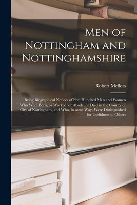 Men of Nottingham and Nottinghamshire: Being Biographical Notices of Five Hundred Men and Women Who Were Born, or Worked, or Abode, or Died in the Cou by Mellors, Robert 1835-