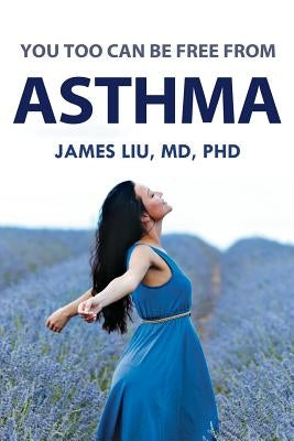 You Too Can Be Free From Asthma: For asthma, preventing its attack is more beneficial than treating its symptoms after it already occurs. by Liu, MD Phd James Z.