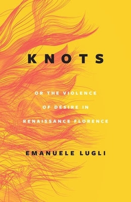 Knots, or the Violence of Desire in Renaissance Florence by Lugli, Emanuele