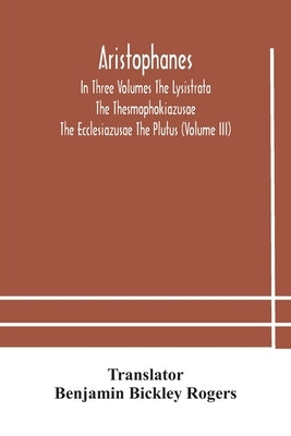 Aristophanes In Three Volumes The Lysistrata The Thesmophokiazusae The Ecclesiazusae The Plutus (Volume III) by Bickley Rogers, Benjamin
