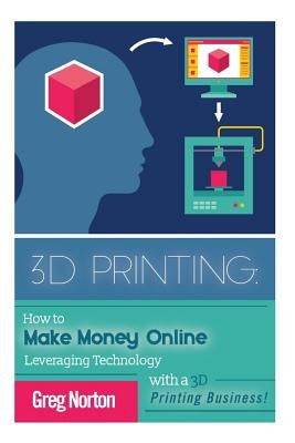 3D Printing: How to Make Money Online Leveraging Technology with a 3D Printing Business by Norton, Greg