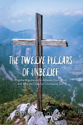 The Twelve Pillars of Unbelief: Why the Arguments for Atheism Don't Work and Why the Ones for Christianity Do. by Olsen, Douglas