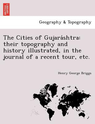 The Cities of Gujara Shtra: Their Topography and History Illustrated, in the Journal of a Recent Tour, Etc. by Briggs, Henry George