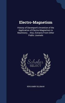 Electro-Magnetism: History of Davenport's Invention of the Application of Electro-Magnetism to Machinery... Also, Extracts From Other Public Journals by Silliman, Benjamin
