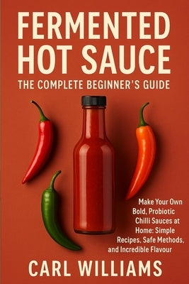 Fermented Hot Sauce - The Complete Beginner's Guide: Make Your Own Bold, Probiotic Chilli Sauces at Home: Simple Recipes, Safe Methods, and Incredible by Williams, Carl