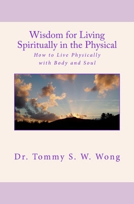 Wisdom for Living Spiritually in the Physical: How to Live Physically with Body and Soul by Wong, Tommy S. W.