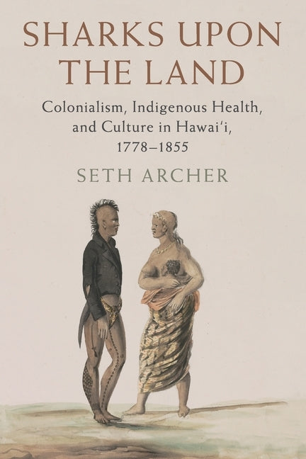 Sharks Upon the Land: Colonialism, Indigenous Health, and Culture in Hawai'i, 1778-1855 by Archer, Seth