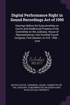 Digital Performance Right in Sound Recordings Act of 1995: Hearings Before the Subcommittee on Courts and Intellectual Property of the Committee on th by United States Congress House Committe