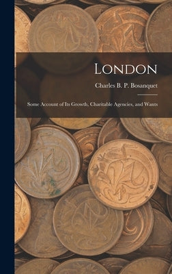 London: Some Account of Its Growth, Charitable Agencies, and Wants by Bosanquet, Charles B. P.