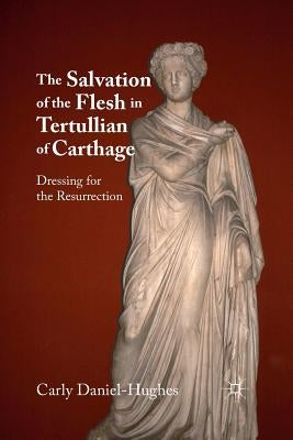 The Salvation of the Flesh in Tertullian of Carthage: Dressing for the Resurrection by Daniel-Hughes, C.