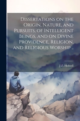 Dissertations on the Origin, Nature, and Pursuits, of Intelligent Beings, and on Divine Providence, Religion, and Religious Worship .. by Holwell, J. Z. 1711-1798