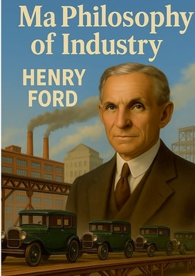 My Philosophy of Industry: An exploration of industrial philosophy, innovation, and Fordism according to Henry Ford by Ford, Henry