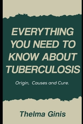 Everything You Need to Know About Tuberculosis: Origin, Causes and Cure by Ginis, Thelma