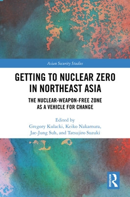 Getting to Nuclear Zero in Northeast Asia: The Nuclear-Weapon-Free Zone as a Vehicle for Change by Kulacki, Gregory