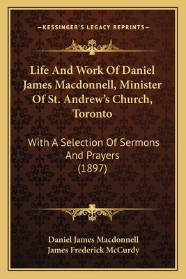 Life And Work Of Daniel James Macdonnell, Minister Of St. Andrew's Church, Toronto: With A Selection Of Sermons And Prayers (1897) by MacDonnell, Daniel James