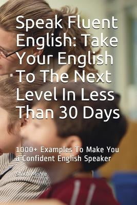 Speak Fluent English: Take Your English To The Next Level In Less Than 30 Days: 1000+ Examples To Make You a Confident English Speaker by Mishra, Shuchi