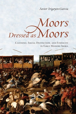 Moors Dressed as Moors: Clothing, Social Distinction and Ethnicity in Early Modern Iberia by Irigoyen-Garcia, Javier