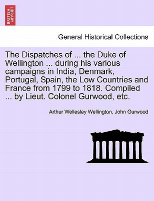 The Dispatches of ... the Duke of Wellington ... during his various campaigns in India, Denmark, Portugal, Spain, the Low Countries and France from 17 by Wellington, Arthur Wellesley