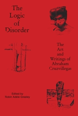 The Logic of Disorder: The Art and Writing of Abraham Cruzvillegas by Greeley, Robin Adèle