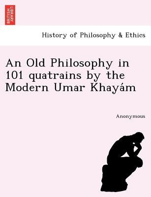 An Old Philosophy in 101 Quatrains by the Modern Umar Khaya M by Anonymous
