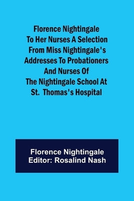 Florence Nightingale to her Nurses A selection from Miss Nightingale's addresses to probationers and nurses of the Nightingale school at St. Thomas's by Nightingale