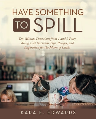 Have Something to Spill: Ten-Minute Devotions from 1 and 2 Peter, Along with Survival Tips, Recipes, and Inspiration for the Moms of Littles by Edwards, Kara E.