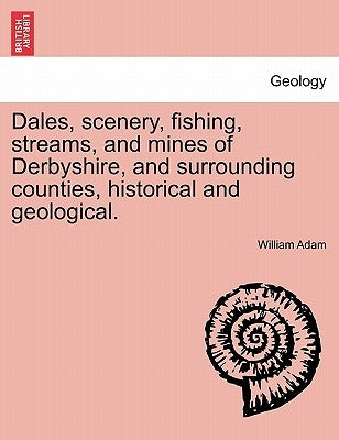 Dales, Scenery, Fishing, Streams, and Mines of Derbyshire, and Surrounding Counties, Historical and Geological. by Adam, William