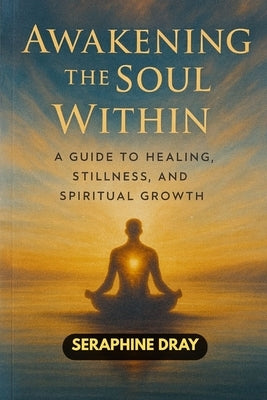 Awakening the Soul Within: A Guide to Healing, Stillness, And Spiritual Growth by Dray, Seraphine
