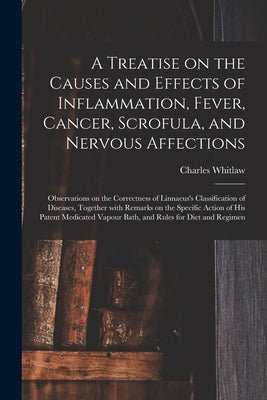 A Treatise on the Causes and Effects of Inflammation, Fever, Cancer, Scrofula, and Nervous Affections: Observations on the Correctness of Linnaeus's C by Whitlaw, Charles
