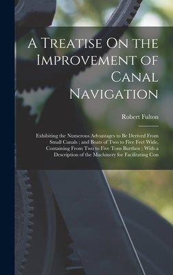 A Treatise On the Improvement of Canal Navigation: Exhibiting the Numerous Advantages to Be Derived From Small Canals; and Boats of Two to Five Feet W by Fulton, Robert
