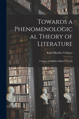 Towards a Phenomenological Theory of Literature; a Study of Wilhelm Dilthey's Poetik by Mueller-Vollmer, Kurt