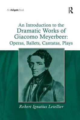 An Introduction to the Dramatic Works of Giacomo Meyerbeer: Operas, Ballets, Cantatas, Plays: Operas, Ballets, Cantatas, Plays by Letellier, Robert Ignatius