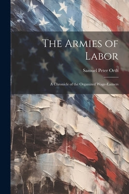 The Armies of Labor: A Chronicle of the Organized Wage-earners by Orth, Samuel Peter