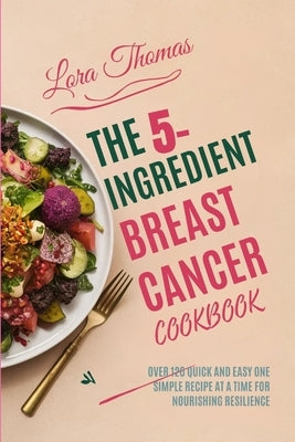 The 5-Ingredient Breast Cancer Cookbook: Over 120 Quick and Easy One Simple Recipe at a Time for Nourishing Resilience. by Thomas, Lora