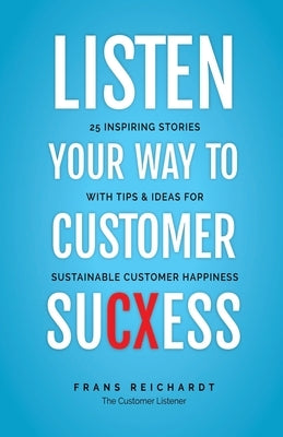 Listen Your Way To Customer SuCXess: 25 Inspiring Stories With Tips & Ideas For Sustainable Customer Happiness by Reichardt, Frans