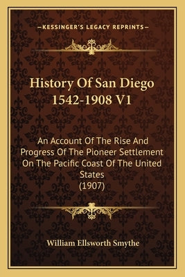 History Of San Diego 1542-1908 V1: An Account Of The Rise And Progress Of The Pioneer Settlement On The Pacific Coast Of The United States (1907) by Smythe, William Ellsworth