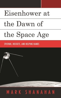 Eisenhower at the Dawn of the Space Age: Sputnik, Rockets, and Helping Hands by Shanahan, Mark