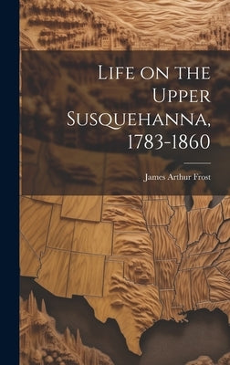 Life on the Upper Susquehanna, 1783-1860 by Frost, James Arthur
